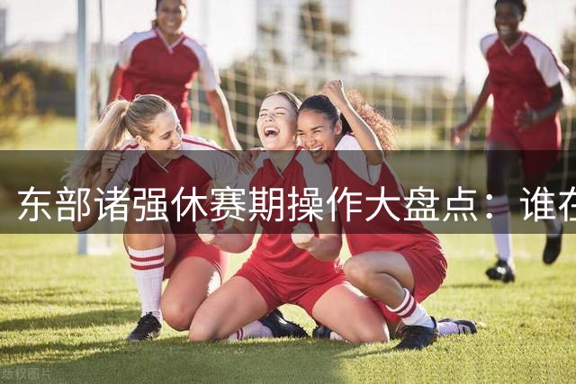 东部诸强休赛期操作大盘点：谁在闷声发大财？