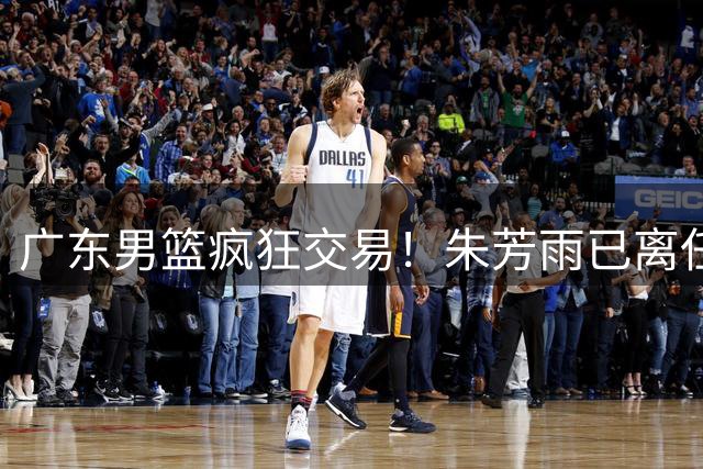广东男篮疯狂交易！朱芳雨已离任广东总经理并且下家确认，广东接触周鹏回归，功勋教练全部离队，彻底完成拆家