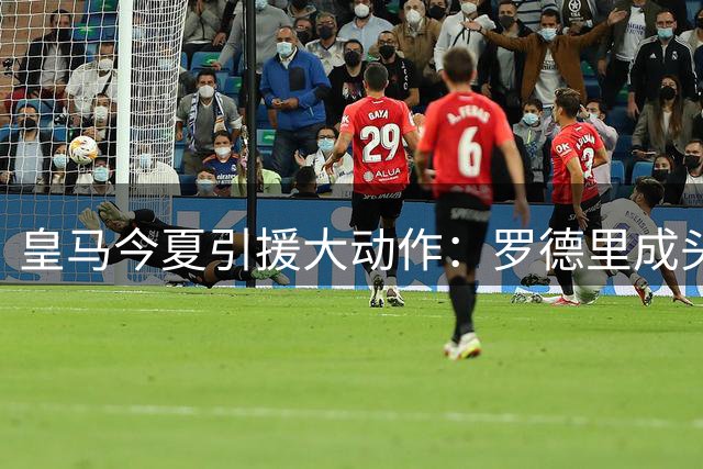 皇马今夏引援大动作：罗德里成头号目标 多位核心恐离队