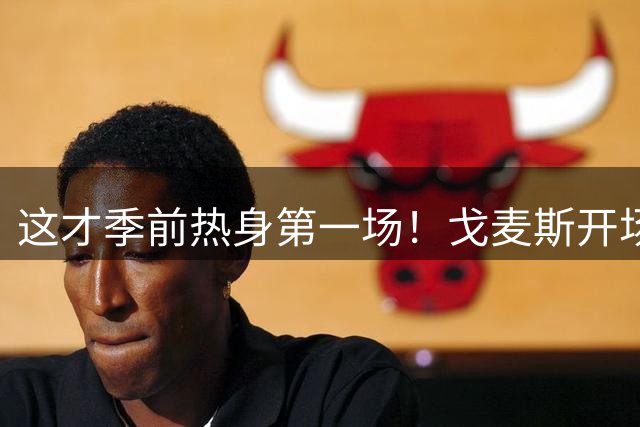 这才季前热身第一场！戈麦斯开场9分钟伤退，恩杜库登场